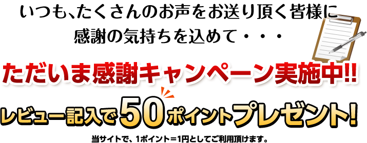 いつも、たくさんのお声をお送り頂く皆様に感謝の気持ちを込めて・・・ただいま感謝キャンペーン実施中!!レビュー記入で50ポイントプレゼント!当サイトで、1ポイント＝1円としてご利用頂けます。